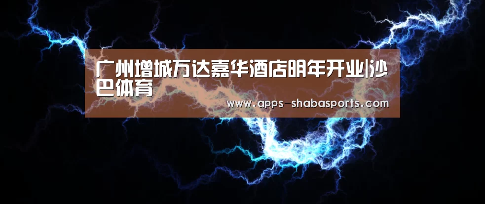 广州增城万达嘉华酒店明年开业|沙巴体育(图4) 沙巴体育